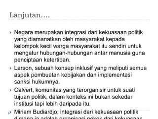 Lanjutan….

   Negara merupakan integrasi dari kekuasaan politik
    yang diamanatkan oleh masyarakat kepada
    kelompok kecil warga masyarakat itu sendiri untuk
    mengatur hubungan-hubungan antar manusia guna
    penciptaan ketertiban.
   Larson, sebuah konsep inklusif yang meliputi semua
    aspek pembuatan kebijakan dan implementasi
    sanksi hukumnya.
   Calvert, komunitas yang terorganisir untuk suati
    tujuan politik, dalam konteks ini bukan sekedar
    institusi tapi lebih daripada itu.
   Miriam Budiardjo, integrasi dari kekuasaan politik
 