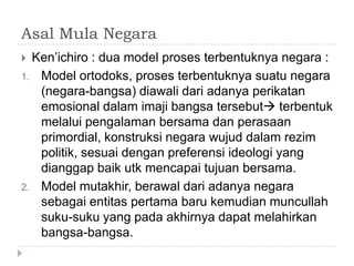 Asal Mula Negara
 Ken’ichiro : dua model proses terbentuknya negara :
1. Model ortodoks, proses terbentuknya suatu negara
   (negara-bangsa) diawali dari adanya perikatan
   emosional dalam imaji bangsa tersebut terbentuk
   melalui pengalaman bersama dan perasaan
   primordial, konstruksi negara wujud dalam rezim
   politik, sesuai dengan preferensi ideologi yang
   dianggap baik utk mencapai tujuan bersama.
2. Model mutakhir, berawal dari adanya negara
   sebagai entitas pertama baru kemudian muncullah
   suku-suku yang pada akhirnya dapat melahirkan
   bangsa-bangsa.
 