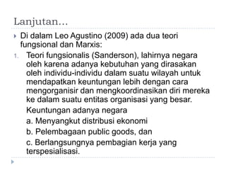 Lanjutan…
 Di dalam Leo Agustino (2009) ada dua teori
  fungsional dan Marxis:
1. Teori fungsionalis (Sanderson), lahirnya negara
    oleh karena adanya kebutuhan yang dirasakan
    oleh individu-individu dalam suatu wilayah untuk
    mendapatkan keuntungan lebih dengan cara
    mengorganisir dan mengkoordinasikan diri mereka
    ke dalam suatu entitas organisasi yang besar.
    Keuntungan adanya negara
    a. Menyangkut distribusi ekonomi
    b. Pelembagaan public goods, dan
    c. Berlangsungnya pembagian kerja yang
    terspesialisasi.
 