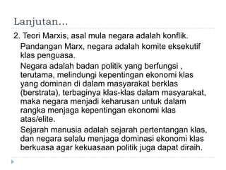 Lanjutan…
2. Teori Marxis, asal mula negara adalah konflik.
  Pandangan Marx, negara adalah komite eksekutif
  klas penguasa.
  Negara adalah badan politik yang berfungsi ,
  terutama, melindungi kepentingan ekonomi klas
  yang dominan di dalam masyarakat berklas
  (berstrata), terbaginya klas-klas dalam masyarakat,
  maka negara menjadi keharusan untuk dalam
  rangka menjaga kepentingan ekonomi klas
  atas/elite.
  Sejarah manusia adalah sejarah pertentangan klas,
  dan negara selalu menjaga dominasi ekonomi klas
  berkuasa agar kekuasaan politik juga dapat diraih.
 