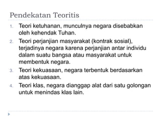 Pendekatan Teoritis
1.   Teori ketuhanan, munculnya negara disebabkan
     oleh kehendak Tuhan.
2.   Teori perjanjian masyarakat (kontrak sosial),
     terjadinya negara karena perjanjian antar individu
     dalam suatu bangsa atau masyarakat untuk
     membentuk negara.
3.   Teori kekuasaan, negara terbentuk berdasarkan
     atas kekuasaan.
4.   Teori klas, negara dianggap alat dari satu golongan
     untuk menindas klas lain.
 