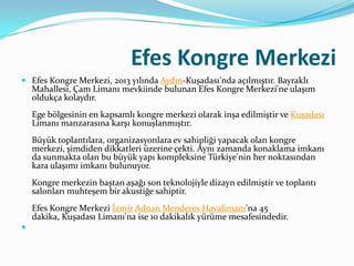 Efes Kongre Merkezi
 Efes Kongre Merkezi, 2013 yılında Aydın-Kuşadası'nda açılmıştır. Bayraklı

Mahallesi, Çam Limanı mevkiinde bulunan Efes Kongre Merkezi'ne ulaşım
oldukça kolaydır.
Ege bölgesinin en kapsamlı kongre merkezi olarak inşa edilmiştir ve Kuşadası
Limanı manzarasına karşı konuşlanmıştır.
Büyük toplantılara, organizasyonlara ev sahipliği yapacak olan kongre
merkezi, şimdiden dikkatleri üzerine çekti. Aynı zamanda konaklama imkanı
da sunmakta olan bu büyük yapı kompleksine Türkiye'nin her noktasından
kara ulaşımı imkanı bulunuyor.
Kongre merkezin baştan aşağı son teknolojiyle dizayn edilmiştir ve toplantı
salonları muhteşem bir akustiğe sahiptir.

Efes Kongre Merkezi İzmir Adnan Menderes Havalimanı'na 45
dakika, Kuşadası Limanı'na ise 10 dakikalık yürüme mesafesindedir.


 