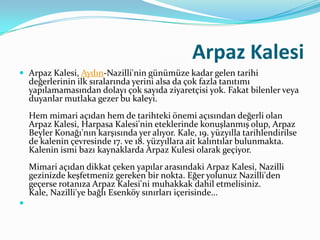 Arpaz Kalesi
 Arpaz Kalesi, Aydın-Nazilli'nin günümüze kadar gelen tarihi

değerlerinin ilk sıralarında yerini alsa da çok fazla tanıtımı
yapılamamasından dolayı çok sayıda ziyaretçisi yok. Fakat bilenler veya
duyanlar mutlaka gezer bu kaleyi.
Hem mimari açıdan hem de tarihteki önemi açısından değerli olan
Arpaz Kalesi, Harpasa Kalesi'nin eteklerinde konuşlanmış olup, Arpaz
Beyler Konağı'nın karşısında yer alıyor. Kale, 19. yüzyılla tarihlendirilse
de kalenin çevresinde 17. ve 18. yüzyıllara ait kalıntılar bulunmakta.
Kalenin ismi bazı kaynaklarda Arpaz Kulesi olarak geçiyor.
Mimari açıdan dikkat çeken yapılar arasındaki Arpaz Kalesi, Nazilli
gezinizde keşfetmeniz gereken bir nokta. Eğer yolunuz Nazilli'den
geçerse rotanıza Arpaz Kalesi'ni muhakkak dahil etmelisiniz.
Kale, Nazilli'ye bağlı Esenköy sınırları içerisinde...



 