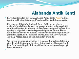 Alabanda Antik Kenti
 Karya kentlerinden biri olan Alabanda Antik Kenti, Aydın'ın Çine

ilçesine bağlı olan Doğanyurt (Araphisar)Köyü'nde bulunmakta.

Karyalıların dili günümüzde çok fazla çözülememiş olsa da
Alabanda'nın kelime olarak at yarışı veya at zaferi anlama geldiği
tahmin edilmektedir. Alabanda halkının çok zengin olduğu ve lüks
içinde yaşadığı da kaynaklarda geçen bilgilerden biridir. Kentin
kalıntılarının büyük bir bölümü Hellenistik dönemden günümüze
gelmiştir. Agora, Roma hamamı, tiyatro, kent surları ve Apollon
Tapınağı Alabanda'nın önemli kalıntıları arasında.
Yaz turizm açısından önemli bir yeri olan Aydın, sadece doğasının
güzelliğini değil, tarihini de gözler önüne seriyor. Alabanda Antik
Kenti'nde uzun bir yolculuk yapabilme imkanınız varsa bu geziyi
kaçırmamalısınız.


 