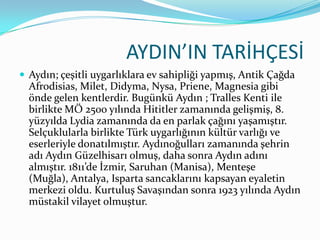 AYDIN’IN TARİHÇESİ
 Aydın; çeşitli uygarlıklara ev sahipliği yapmış, Antik Çağda

Afrodisias, Milet, Didyma, Nysa, Priene, Magnesia gibi
önde gelen kentlerdir. Bugünkü Aydın ; Tralles Kenti ile
birlikte MÖ 2500 yılında Hititler zamanında gelişmiş, 8.
yüzyılda Lydia zamanında da en parlak çağını yaşamıştır.
Selçuklularla birlikte Türk uygarlığının kültür varlığı ve
eserleriyle donatılmıştır. Aydınoğulları zamanında şehrin
adı Aydın Güzelhisarı olmuş, daha sonra Aydın adını
almıştır. 1811’de İzmir, Saruhan (Manisa), Menteşe
(Muğla), Antalya, Isparta sancaklarını kapsayan eyaletin
merkezi oldu. Kurtuluş Savaşından sonra 1923 yılında Aydın
müstakil vilayet olmuştur.

 