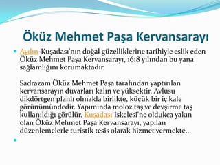 Öküz Mehmet Paşa Kervansarayı
 Aydın-Kuşadası'nın doğal güzelliklerine tarihiyle eşlik eden

Öküz Mehmet Paşa Kervansarayı, 1618 yılından bu yana
sağlamlığını korumaktadır.
Sadrazam Öküz Mehmet Paşa tarafından yaptırılan
kervansarayın duvarları kalın ve yüksektir. Avlusu
dikdörtgen planlı olmakla birlikte, küçük bir iç kale
görünümündedir. Yapımında moloz taş ve devşirme taş
kullanıldığı görülür. Kuşadası İskelesi'ne oldukça yakın
olan Öküz Mehmet Paşa Kervansarayı, yapılan
düzenlemelerle turistik tesis olarak hizmet vermekte...


 