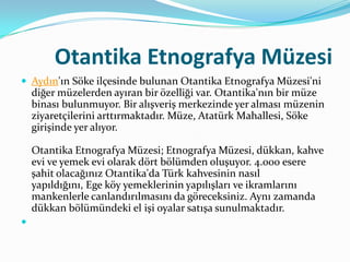 Otantika Etnografya Müzesi
 Aydın'ın Söke ilçesinde bulunan Otantika Etnografya Müzesi'ni

diğer müzelerden ayıran bir özelliği var. Otantika'nın bir müze
binası bulunmuyor. Bir alışveriş merkezinde yer alması müzenin
ziyaretçilerini arttırmaktadır. Müze, Atatürk Mahallesi, Söke
girişinde yer alıyor.
Otantika Etnografya Müzesi; Etnografya Müzesi, dükkan, kahve
evi ve yemek evi olarak dört bölümden oluşuyor. 4.000 esere
şahit olacağınız Otantika'da Türk kahvesinin nasıl
yapıldığını, Ege köy yemeklerinin yapılışları ve ikramlarını
mankenlerle canlandırılmasını da göreceksiniz. Aynı zamanda
dükkan bölümündeki el işi oyalar satışa sunulmaktadır.


 