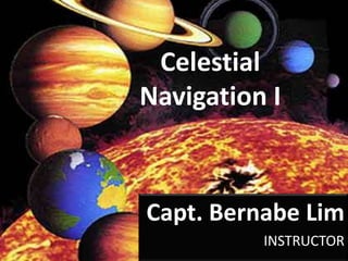 Celestial Navigation I Capt. Bernabe Lim INSTRUCTOR 