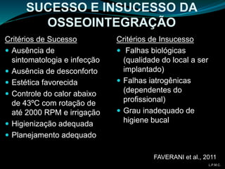 Critérios de Sucesso
 Ausência de
sintomatologia e infecção
 Ausência de desconforto
 Estética favorecida
 Controle do calor abaixo
de 43ºC com rotação de
até 2000 RPM e irrigação
 Higienização adequada
 Planejamento adequado
SUCESSO E INSUCESSO DA
OSSEOINTEGRAÇÃO
Critérios de Insucesso
 Falhas biológicas
(qualidade do local a ser
implantado)
 Falhas iatrogênicas
(dependentes do
profissional)
 Grau inadequado de
higiene bucal
FAVERANI et al., 2011
L.P.M.C.
 