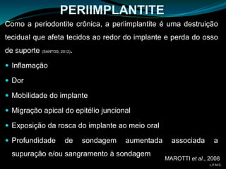 PERIIMPLANTITE
Como a periodontite crônica, a periimplantite é uma destruição
tecidual que afeta tecidos ao redor do implante e perda do osso
de suporte (SANTOS, 2012).
 Inflamação
 Dor
 Mobilidade do implante
 Migração apical do epitélio juncional
 Exposição da rosca do implante ao meio oral
 Profundidade de sondagem aumentada associada a
supuração e/ou sangramento à sondagem
MAROTTI et al., 2008
L.P.M.C.
 