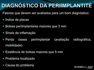 DIAGNÓSTICO DA PERIIMPLANTITE
Fatores que devem ser avaliados para um bom diagnóstico:
 Índice de placas
 Bolsas periimplantares maiores que 3 mm
 Sinais de inflamação
 Perda óssea periimplantar (avaliação radiográfica,
mobilidade)
 Existência de bolsas maiores que 5 mm
 Problema localizado
 Causa do problema MOMBELLI, 2002L.P.M.C.
 