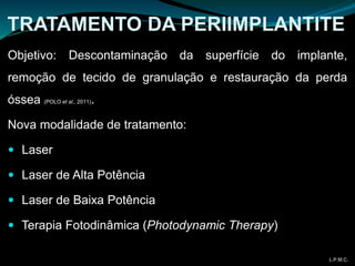 TRATAMENTO DA PERIIMPLANTITE
Objetivo: Descontaminação da superfície do implante,
remoção de tecido de granulação e restauração da perda
óssea (POLO et al., 2011).
Nova modalidade de tratamento:
 Laser
 Laser de Alta Potência
 Laser de Baixa Potência
 Terapia Fotodinâmica (Photodynamic Therapy)
L.P.M.C.
 