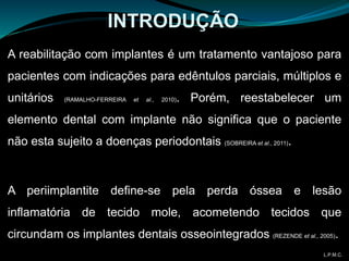 A reabilitação com implantes é um tratamento vantajoso para
pacientes com indicações para edêntulos parciais, múltiplos e
unitários (RAMALHO-FERREIRA et al., 2010). Porém, reestabelecer um
elemento dental com implante não significa que o paciente
não esta sujeito a doenças periodontais (SOBREIRA et al., 2011).
A periimplantite define-se pela perda óssea e lesão
inflamatória de tecido mole, acometendo tecidos que
circundam os implantes dentais osseointegrados (REZENDE et al., 2005).
INTRODUÇÃO
L.P.M.C.
 