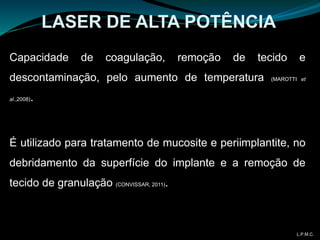 LASER DE ALTA POTÊNCIA
Capacidade de coagulação, remoção de tecido e
descontaminação, pelo aumento de temperatura (MAROTTI et
al.,2008).
É utilizado para tratamento de mucosite e periimplantite, no
debridamento da superfície do implante e a remoção de
tecido de granulação (CONVISSAR, 2011).
L.P.M.C.
 
