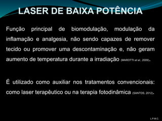 Função principal de biomodulação, modulação da
inflamação e analgesia, não sendo capazes de remover
tecido ou promover uma descontaminação e, não geram
aumento de temperatura durante a irradiação (MAROTTI et al., 2009).
É utilizado como auxiliar nos tratamentos convencionais:
como laser terapêutico ou na terapia fotodinâmica (SANTOS, 2012).
LASER DE BAIXA POTÊNCIA
L.P.M.C.
 