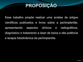 Esse trabalho propõe realizar uma analise de artigos
científicos publicados e livros sobre a periimplantite,
apresentando aspectos clínicos e radiográficos,
diagnóstico e tratamento a laser de baixa e alta potência
e terapia fotodinâmica da periimplantite.
PROPOSIÇÃO
L.P.M.C.
 
