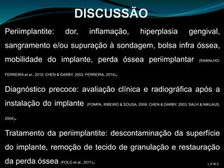 Periimplantite: dor, inflamação, hiperplasia gengival,
sangramento e/ou supuração à sondagem, bolsa infra óssea,
mobilidade do implante, perda óssea periimplantar (RAMALHO-
FERREIRA et al., 2010; CHEN & DARBY, 2003; FERREIRA, 2014).
Diagnóstico precoce: avaliação clínica e radiográfica após a
instalação do implante (POMPA, RIBEIRO & SOUSA, 2009; CHEN & DARBY, 2003; SALVI & NIKLAUS,
2004).
Tratamento da periimplantite: descontaminação da superfície
do implante, remoção de tecido de granulação e restauração
da perda óssea (POLO et al., 2011).
DISCUSSÃO
L.P.M.C.
 
