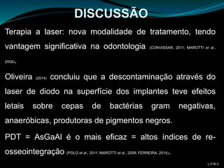 Terapia a laser: nova modalidade de tratamento, tendo
vantagem significativa na odontologia (CONVISSAR, 2011; MAROTTI et al.,
2008).
Oliveira (2014) concluiu que a descontaminação através do
laser de diodo na superfície dos implantes teve efeitos
letais sobre cepas de bactérias gram negativas,
anaeróbicas, produtoras de pigmentos negros.
PDT = AsGaAl é o mais eficaz = altos índices de re-
osseointegração (POLO et al., 2011; MAROTTI et al., 2008; FERREIRA, 2014).
DISCUSSÃO
L.P.M.C.
 