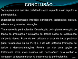 Todos pacientes que são reabilitados com implante estão sujeitos a
periimplantite.
Diagnóstico: inflamação, infecção, sondagem, radiografias, cálculo,
edema, sangramento, coloração.
Tratamento da periimplantite: Desinfecção do implante, remoção do
tecido de granulação e nivelação do defeito ósseo ou restauração
da perda óssea. Podendo ser utilizado o laser de baixa potência
(laser terapêutico ou na PDT) e o de alta potência (remoção de
tecido e descontaminação). Porém, por ser uma opção de
tratamento nova, mais estudos são necessários para avaliar a
vantagem da terapia a laser no tratamento da periimplantite.
CONCLUSÃO
L.P.M.C.
 