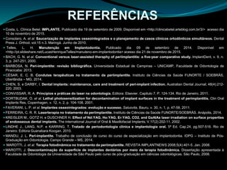  Costa, L. Clínica Betel. IMPLANTE. Publicado dia 19 de setembro de 2009. Disponível em <http://clinicabetel.arteblog.com.br/3/> acesso dia
10 de novembro de 2015.
 Consolaro, A. et al. Saucerização de implantes osseointegrados e o planejamento de casos clínicos ortodônticos simultâneos. Dental
Press J. Orthod. vol.15 n.3. Maringá. Junho de 2010.
 Telles, L. H. Manutenção em Implantodontia. Publicado dia 09 de setembro de 2014. Disponível em
<http://pt.slideshare.net/LucasHenriqueTelles/manuteno-em-implantodontia> acesso dia 21 de novembro de 2015.
 BACH, G. N. et al. Conventional versus laser-assisted theraphy of periimplantitis: a five-year comparative study. lmplantDent, v. 9, n.
3, p. 247-251, 2000.
 BARBOSA, N. Peri-implantite: revisão bibliográfica. Universidade Estadual de Campinas – UNICAMP, Faculdade de Odontologia de
Piracicaba: 2013.
 CÉSAR, E. C. B. Condutas terapêuticas no tratamento da periimplantite. Instituto de Ciências da Saúde FUNORTE / SOEBRÁS,
Uberlândia – MG, 2014.
 CHEN, S. e DARBY, I. Dental implants: maintenance, care and treatment of peri-implant infection. Australian Dental Journal; 48(4):212-
220; 2003.
 CONVISSAR, R. A. Princípios e práticas do laser na odontologia. Editora: Elsevier. Capitulo 7. P. 124-134. Rio de Janeiro, 2011.
 DORTBUDAK, O. et al. Lethal photosensitization for decontamination of implant surfaces in the treatment of perimplantitis. Clin Oral
Implants Res, Copenhagen, v. 12, n. 2, p. 104-108, 2001.
 FAVERANI, L. P. et al. Implantes osseointegrados: evolução e sucesso. Salusvita, Bauru, v. 30, n. 1, p. 47-58, 2011.
 FERREIRA, C. R. R. Laserterapia no tratamento da periimplantite. Instituto de Ciências da Saúde FUNORTE/SOEBRÁS. Anápolis, 2014.
 KREISLER M., GOTZ H. e DUSCHNER H. Effect of Nd:YAG, Ho:YAG, Er:YAG, CO2, and GaAIAs laser irradiation on surface properties
of endosseous dental implants. The international Journal of Oral & Maxillofacial Implants; V.17(2):202-11. 2002.
 LINDHE J., LANG, N.P. e KARRING, T. Tratado de periodontologia clínica e implantologia oral. 5ª Ed. Cap.24, pg.507-516. Rio de
Janeiro: Editora Guanabara Koogan. 2010.
 MANDU, J. L. Peri-implantite. Trabalho de conclusão de curso do curso de especialização em implantodontia. IOPG – Instituto de Pós-
Graduação em Odontologia. Campo Grande – MS, 2014.
 MAROTTI, J. et al. Terapia fotodinâmica no tratamento da periimplantite. REVISTA IMPLANTNEWS 2008;5(4):401-5. Jan. 2008.
 MAROTTI, J. Descontaminação da superfície de implantes dentários por meio da terapia fotodinâmica. Dissertação apresentada à
Faculdade de Odontologia da Universidade de São Paulo pelo curso de pós-graduação em ciências odontológicas. São Paulo, 2008.
REFERÊNCIAS
 