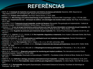  MATA, R. S. Instalação de implantes em pacientes com histórico de doença periodontal. Neodonto, 2009. Disponível em
<http://www.neodonto..com.br/imagens.pdf>. Acesso em 20 de abril de 2015.
 MISCH, C. E. Prótese sobre implantes. São Paulo: Editora Santos, p. 23-27. 2006.
 MOMBELLI, A. Microbiology and antimicrobial therapy of peri-implantitis. Periodontol 2000, Copenhagen, v.28, p. 177-189, 2002.
 NEVES, J. B. Implantodontia oral – otimização da estética: uma abordagem dos tecidos moles e duros. São Paulo: Roma Editora, p.
25-31, 2001.
 OLIVEIRA, C. M. S. Tratamento da peri-implantite: revisão de literatura. Monografia. Pós-graduação em implantodontia – Instituto de
Ciências da saúde – FUNORTE/SOEBRAS. Montes Claros – Minas Gerais, 2014.
 PESSOA, F. F. O uso da terapia fotodinâmica antimicrobriana com laser de baixa intensidade no tratamento de peri-implantite. IES
– Pós Graduação. Instituto de Estudos da Saúde & Gestão Sérgio Feitosa. Barão de Cocais – Minas Gerais – 2001.
 POLO, C. L. et al. Sugestão de protocolo para tratamento da peri-implantite. Rev. Dental Press Periodontia Implantol. 5(1):61-75. Jan-
mar 2011.
 POMPA, C. C.; RIBEIRO, É. D. P.; SOUSA, S. B. Peri-implantite: diagnóstico e tratamento. Innov Implant J, Biomaster Esthet, São Paulo,
v.04, n.01, p. 52-57, jan./abr. 2009.
 RAMALHO-FERREIRA, G. et al. Complicações na reabilitação bucal com implantes osseointegráveis. Revista Odontológica de
Araçatuba, v. 31, n. 1, p. 51-55, Janeiro/Junho, 2010.
 REZENDE, C. P. et al. Peri-implantite. RGO, P. Alegre, v. 53, n. 4, p. 321-324, out/nov/dez, 2005.
 ROMEIRO, R. L.; ROCHA, R. F. e JORGE, A. O. C. Etiologia e tratamento das doenças periimplantares. Odonto 2010; 18(36): 59-66,
Lorena – SP, 2009.
 SALLUM, A. W.; FILHO, W. L. S. S.; SALLUM, E. A. Etiopatogenia da doença periimplantar. R. Periodontia, v. 18, n. 04, p. 22-29,
dezembro 2008.
 SALVI, G. E.; NIKLAUS P. L. Diagnostic parameters for monitoring peri-implant conditions. The international Journal of Oral &
Maxilofacial implants. 19(SUPPL): 116-127, 2004.
 SANTOS, P. T. Periimplantite. Dissertação de Especialização. FUNORTE – Faculdades Unidas do Norte de Minas. Núcleo de JI. Paraná –
RO, 2012.
 SMEETS, R. et al. Definition, etiology, prevention and treatment of peri-implantitis – a review. Head & Face Medicine 10:34, 2014.
 SOBREIRA, F. M. S. et al. Peri-implantite: bases científicas para diagnóstico e tratamento. Int J Dent, Recife, 10(3):180-185, jul./set.,
2011.
 USBERTI, R. C. Periimplantite. Monografia (Especialização). Universidade Estadual de Campinas, Faculdade de Odontologia de
Piracicaba – SP. 65f. 2002.
REFERÊNCIAS
 