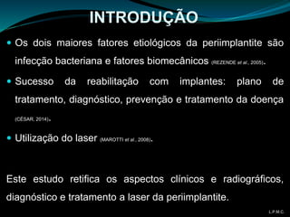 INTRODUÇÃO
 Os dois maiores fatores etiológicos da periimplantite são
infecção bacteriana e fatores biomecânicos (REZENDE et al., 2005).
 Sucesso da reabilitação com implantes: plano de
tratamento, diagnóstico, prevenção e tratamento da doença
(CÉSAR, 2014).
 Utilização do laser (MAROTTI et al., 2008).
Este estudo retifica os aspectos clínicos e radiográficos,
diagnóstico e tratamento a laser da periimplantite.
L.P.M.C.
 