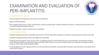EXAMINATION AND EVALUATION OF
PERI-IMPLANTITIS
1. Examination of Implants:
•Visual inspection of plaque and calculus accumulation
•Signs of Inflammation
•Peri-implant soft tissue’s color, consistency, contour, quality (Peri implant healthy mucosa is characterized by pink, firm
and well-adapted gingival tissues)
•Palpate to detect: edema, tenderness, exudation
2. Peri-implant Probing:
•Implant Probing should be recorded at the time of final restoration delivery as baseline measurement (3-4mm normal)
•Careful Probing should be done with light force (0.25N)
•Probing around implant may not be same as probing around natural teeth because around teeth, periodontal probe is
restricted by healthy periodontal tissues and fibers BUT there is no such primary source of resistance to probe around
implant, that’s why probing depth differs.
•Probing depth around implants which are presumed to be healthy and w/o BoP has been documented to be about 3mm
around all surfaces.
 