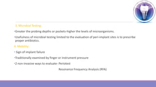 3. Microbial Testing:
•Greater the probing depths or pockets-higher the levels of microorganisms.
•Usefulness of microbial testing limited to the evaluation of peri-implant sites is to prescribe
proper antibiotics.
4. Mobility:
• Sign of implant failure
•Traditionally examined by finger or instrument pressure
•2 non-invasive ways to evaluate- Periotest
Resonance Frequency Analysis (RFA)
 