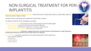 NON-SURGICAL TREATMENT FOR PERI-
IMPLANTITIS
Mechanical debridement with air abrasives- Hand instruments coated with titanium, carbon fiber, plastic or
silicon to protect implant surface
Ultrasonic tips or polishing cups coated with carbon fiber or plastic
Air abrasive systems can be used (glycine powder)
Anti-microbial Therapy- Chlorhexidine (CHX) -Broad spectrum anti microbial agent
◦ Systemic antibiotic- Amoxicillin 625mg bid, Metronidazole 200mg tid
◦ Local antibiotics- metronidazole, doxycycline, minocycline, tetracycline etc.
◦ Implant surface decontamination- Saline, citric acid, H2O2,EDTA
Ultrasonic debridement- Ultrasonic scaling instruments oscillate forward and backward at a high‐frequency
producing mechanical vibratory forces that remove the deposits.
Laser Therapy- commonly used lasers for the decontamination of the implant are:
◦ Carbon dioxide (10600nm)
◦ Diode(660nm)
◦ Nd:YAG (1064nm)
◦ Er:YAG (2940nm)
 