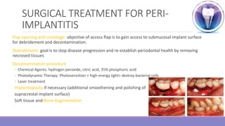 SURGICAL TREATMENT FOR PERI-
IMPLANTITIS
Flap opening and curettage- objective of access flap is to gain access to submucosal implant surface
for debridement and decontamination.
Debridement- goal is to stop disease progression and re-establish periodontal health by removing
necrosed tissues
Decontamination procedure
◦ Chemical Agents: hydrogen peroxide, citric acid, 35% phosphoric acid
◦ Photodynamic Therapy: Photosensitizer + high energy light> destroy bacterial cells
◦ Laser treatment
Implantoplasty if necessary (additional smoothening and polishing of
supracrestal implant surface)
Soft tissue and Bone Augmentation
 