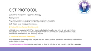 CIST PROTOCOL
Cumulative Interceptive supportive Therapy
4 components
Proper diagnosis is through probing and periapical radiographs
Each step is used in sequential manner
1. Protocol A (mechanical debridement)-
Initiated when plaque and BOP are present, but pocket depths are 3mm or les, oral hygiene
instructions are reviewed and patients are motivated to initiate and continue maintenance;
mechanical debridement and polishing is done.
2. Protocol B (Antiseptic treatment)-
Indicated when BOP and plaque are present and PD are 4-5mm. Additional mechanical debridement
and polishing is done
Chlorhexidine digluconate can be prescribed as rinse or gels for 30 sec, 2 times a day for 3-4 weeks
 