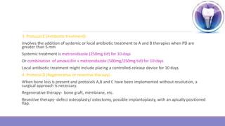 3. Protocol C (Antibiotic treatment)-
Involves the addition of systemic or local antibiotic treatment to A and B therapies when PD are
greater than 5 mm
Systemic treatment is metronidazole (250mg tid) for 10 days
Or combination of amoxicillin + metronidazole (500mg/250mg tid) for 10 days
Local antibiotic treatment might include placing a controlled-release device for 10 days
4. Protocol D (Regenerative or resective therapy)-
When bone loss is present and protocols A,B and C have been implemented without resolution, a
surgical approach is necessary.
Regenerative therapy- bone graft, membrane, etc.
Resective therapy- defect osteoplasty/ ostectomy, possible implantoplasty, with an apically positioned
flap.
 