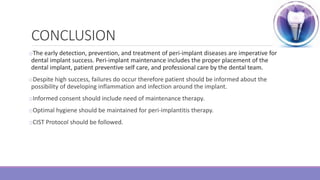 CONCLUSION
oThe early detection, prevention, and treatment of peri-implant diseases are imperative for
dental implant success. Peri-implant maintenance includes the proper placement of the
dental implant, patient preventive self care, and professional care by the dental team.
oDespite high success, failures do occur therefore patient should be informed about the
possibility of developing inflammation and infection around the implant.
oInformed consent should include need of maintenance therapy.
oOptimal hygiene should be maintained for peri-implantitis therapy.
oCIST Protocol should be followed.
 
