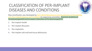 CLASSIFICATION OF PER-IMPLANT
DISEASES AND CONDITIONS
New classification was developed by 2017 World Workshop on the Classification of Periodontal
and Peri-implant Disease and Conditions by organizing committee- American Academy of
Periodontology(AAP) and European Federation of Periodontology(EFP)
1. Peri-implant Health
2. Peri-implant Mucositis
3. Peri-implantitis
4. Peri-implant soft and hard tissue deficiencies
 