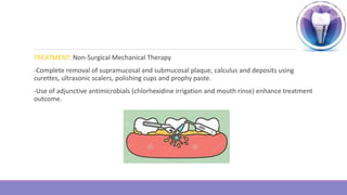 TREATMENT: Non-Surgical Mechanical Therapy
-Complete removal of supramucosal and submucosal plaque, calculus and deposits using
curettes, ultrasonic scalers, polishing cups and prophy paste.
-Use of adjunctive antimicrobials (chlorhexidine irrigation and mouth rinse) enhance treatment
outcome.
 