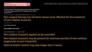 PERIIMPLANT MUCOSITIS IS NOT GINGIVITIS
Non-surgical therapy has not been shown to be effective for the treatment
of peri-implant mucositis
Peri-implant mucositis appears to be reversible
Peri-implant mucositis may be present for extensive periods of time without
progression to peri-Implantitis
Optimal biofilm control may take longer than 3 weeks
 