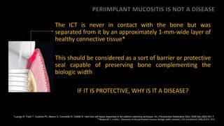PERIIMPLANT MUCOSITIS IS NOT A DISEASE
The ICT is never in contact with the bone but was
separated from it by an approximately 1-mm-wide layer of
healthy connective tissue*
This should be considered as a sort of barrier or protective
seal capable of preserving bone complementing the
biologic width
IF IT IS PROTECTIVE, WHY IS IT A DISEASE?
*Luongo R, Traini T, Guidone PC, Bianco G, Cocchetto R, Celletti R. Hard and soft tissue responses to the platform-switching technique. Int J Periodontics Restorative Dent. 2008 Dec;28(6):551-7.
**Berglundh T, Lindhe J. Dimension of the periimplant mucosa. Biologic width revisited. J Clin Periodontol 1996;23:971–973
 