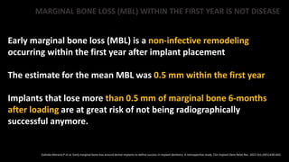 MARGINAL BONE LOSS (MBL) WITHIN THE FIRST YEAR IS NOT DISEASE
Early marginal bone loss (MBL) is a non-infective remodeling
occurring within the first year after implant placement
The estimate for the mean MBL was 0.5 mm within the first year
Implants that lose more than 0.5 mm of marginal bone 6-months
after loading are at great risk of not being radiographically
successful anymore.
Galindo-Moreno P et al. Early marginal bone loss around dental implants to define success in implant dentistry: A retrospective study. Clin Implant Dent Relat Res. 2022 Oct;24(5):630-642.
 