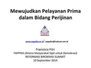 Mewujudkan 
Pelayanan 
Prima 
dalam 
Bidang 
Perijinan 
www.yappika.or.id 
yappika@indosat.net.id 
Fransisca 
Fitri 
YAPPIKA 
(Aliansi 
Masyarakat 
Sipil 
untuk 
Demokrasi) 
REFORMASI 
BIROKRASI 
SUMMIT 
10 
September 
2014 
 