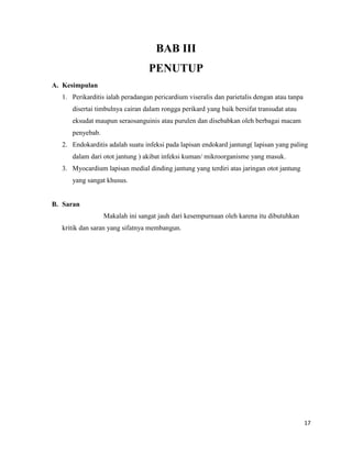 BAB III
PENUTUP
A. Kesimpulan
1. Perikarditis ialah peradangan pericardium viseralis dan parietalis dengan atau tanpa
disertai timbulnya cairan dalam rongga perikard yang baik bersifat transudat atau
eksudat maupun seraosanguinis atau purulen dan disebabkan oleh berbagai macam
penyebab.
2. Endokarditis adalah suatu infeksi pada lapisan endokard jantung( lapisan yang paling
dalam dari otot jantung ) akibat infeksi kuman/ mikroorganisme yang masuk.
3. Myocardium lapisan medial dinding jantung yang terdiri atas jaringan otot jantung
yang sangat khusus.

B. Saran
Makalah ini sangat jauh dari kesempurnaan oleh karena itu dibutuhkan
kritik dan saran yang sifatnya membangun.

17

 