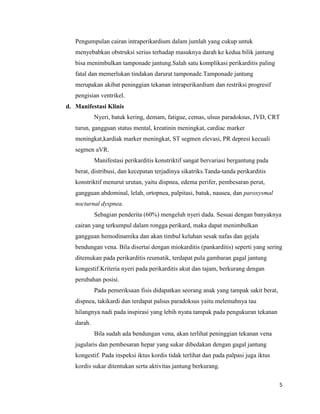 Pengumpulan cairan intraperikardium dalam jumlah yang cukup untuk
menyebabkan obstruksi serius terhadap masuknya darah ke kedua bilik jantung
bisa menimbulkan tamponade jantung.Salah satu komplikasi perikarditis paling
fatal dan memerlukan tindakan darurat tamponade.Tamponade jantung
merupakan akibat peninggian tekanan intraperikardium dan restriksi progresif
pengisian ventrikel.
d. Manifestasi Klinis
Nyeri, batuk kering, demam, fatigue, cemas, ulsus paradoksus, JVD, CRT
turun, gangguan status mental, kreatinin meningkat, cardiac marker
meningkat,kardiak marker meningkat, ST segmen elevasi, PR depresi kecuali
segmen aVR.
Manifestasi perikarditis konstriktif sangat bervariasi bergantung pada
berat, distribusi, dan kecepatan terjadinya sikatriks.Tanda-tanda perikarditis
konstriktif menurut urutan, yaitu dispnea, edema perifer, pembesaran perut,
gangguan abdominal, lelah, ortopnea, palpitasi, batuk, nausea, dan paroxysmal
nocturnal dyspnea.
Sebagian penderita (60%) mengeluh nyeri dada. Sesuai dengan banyaknya
cairan yang terkumpul dalam rongga perikard, maka dapat menimbulkan
gangguan hemodinamika dan akan timbul keluhan sesak nafas dan gejala
bendungan vena. Bila disertai dengan miokarditis (pankarditis) seperti yang sering
ditemukan pada perikarditis reumatik, terdapat pula gambaran gagal jantung
kongestif.Kriteria nyeri pada perikarditis akut dan tajam, berkurang dengan
perubahan posisi.
Pada pemeriksaan fisis didapatkan seorang anak yang tampak sakit berat,
dispnea, takikardi dan terdapat palsus paradoksus yaitu melemahnya tau
hilangnya nadi pada inspirasi yang lebih nyata tampak pada pengukuran tekanan
darah.
Bila sudah ada bendungan vena, akan terlihat peninggian tekanan vena
jugularis dan pembesaran hepar yang sukar dibedakan dengan gagal jantung
kongestif. Pada inspeksi iktus kordis tidak terlihat dan pada palpasi juga iktus
kordis sukar ditentukan serta aktivitas jantung berkurang.
5

 