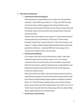 e. Pemeriksaan Diagnostik
 Pemeriksaan Elektrokardiografi
Elektrokardiografi memperlihatkan elevasi segmen ST dan perubahan
resiprokal, voltase QRS yang rendah (low voltage) tapi EKG bisa juga
normal atau hanya terdapat gangguan irama berupa fibrilasi atrium.
Pemeriksaan ekokardiografi M-Mode atau dua dimensi sangat baik untuk
memastikan adanya efusi pericardium dan memperkirakan banyaknya
cairan pericardium.
Pada fase akut, akan tampak elevasi segmen S-T yang berbentuk konkaf
terutama pada antar pericardium kiri. Mula-mula T masih normal,
kemudian menjadi datar/ negative.Kelainan T lebih lama menetap, yaitu
sampai 2-3 minggu, bahkan kadang-kadang berbulan-bulan seperti pada
perikarditis tuberkulosa. Amplitude QRS dan T akan mengecil (low
voltage) sesuai dengan jumlah cairan yang ada.
 Pemeriksaan Radiologis
Foto rontgen toraks bila efusi pericardium hanya sedikit, tetapi tetap
tampak bayangan jantung membesar seperti water bottle dengan
vaskularisasi paru normal dan adanya efusi pericardium yang banyak.
Pada efusi pericardium, gambaran Rontgen toraks memperlihatkan suatu
konfigurasi bayangan jantung berbentuk buli-buli air tapi dapat juga
normal atau hamper normal.
Pada posisi berdiri atau duduk, maka akan tampak pembesaran jantung
yang berbentuk segitiga dan akan berubah bentuk menjadi globular pada
posisi tiduran. Kadang-kadang tampak gambaran bendungan pembuluh
darah vena. Pada fluoroskopi tampak jantung yang membesar dengan
pulsasi yang minimal atau tidak tampak pulsasi sama sekali (silent heart).
Jumlah cairan yang ada dan besar jantung yang sebenarnya dapat diduga
dengan angiokardiogram atau ekokardiogram.
 Pemeriksaan Laboratorium

6

 