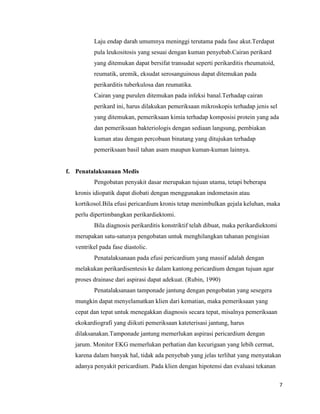 Laju endap darah umumnya meninggi terutama pada fase akut.Terdapat
pula leukositosis yang sesuai dengan kuman penyebab.Cairan perikard
yang ditemukan dapat bersifat transudat seperti perikarditis rheumatoid,
reumatik, uremik, eksudat serosanguinous dapat ditemukan pada
perikarditis tuberkulosa dan reumatika.
Cairan yang purulen ditemukan pada infeksi banal.Terhadap cairan
perikard ini, harus dilakukan pemeriksaan mikroskopis terhadap jenis sel
yang ditemukan, pemeriksaan kimia terhadap komposisi protein yang ada
dan pemeriksaan bakteriologis dengan sediaan langsung, pembiakan
kuman atau dengan percobaan binatang yang ditujukan terhadap
pemeriksaan basil tahan asam maupun kuman-kuman lainnya.

f. Penatalaksanaan Medis
Pengobatan penyakit dasar merupakan tujuan utama, tetapi beberapa
kronis idiopatik dapat diobati dengan menggunakan indometasin atau
kortikosol.Bila efusi pericardium kronis tetap menimbulkan gejala keluhan, maka
perlu dipertimbangkan perikardiektomi.
Bila diagnosis perikarditis konstriktif telah dibuat, maka perikardiektomi
merupakan satu-satunya pengobatan untuk menghilangkan tahanan pengisian
ventrikel pada fase diastolic.
Penatalaksanaan pada efusi pericardium yang massif adalah dengan
melakukan perikardisentesis ke dalam kantong pericardium dengan tujuan agar
proses drainase dari aspirasi dapat adekuat. (Rubin, 1990)
Penatalaksanaan tamponade jantung dengan pengobatan yang sesegera
mungkin dapat menyelamatkan klien dari kematian, maka pemeriksaan yang
cepat dan tepat untuk menegakkan diagnosis secara tepat, misalnya pemeriksaan
ekokardiografi yang diikuti pemeriksaan kateterisasi jantung, harus
dilaksanakan.Tamponade jantung memerlukan aspirasi pericardium dengan
jarum. Monitor EKG memerlukan perhatian dan kecurigaan yang lebih cermat,
karena dalam banyak hal, tidak ada penyebab yang jelas terlihat yang menyatakan
adanya penyakit pericardium. Pada klien dengan hipotensi dan evaluasi tekanan
7

 