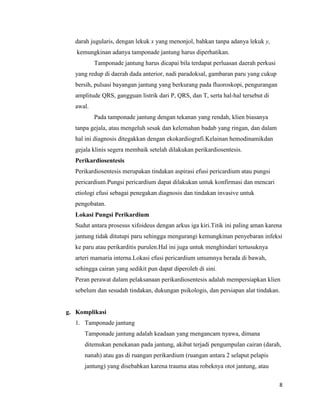 darah jugularis, dengan lekuk x yang menonjol, bahkan tanpa adanya lekuk y,
kemungkinan adanya tamponade jantung harus diperhatikan.
Tamponade jantung harus dicapai bila terdapat perluasan daerah perkusi
yang redup di daerah dada anterior, nadi paradoksal, gambaran paru yang cukup
bersih, pulsasi bayangan jantung yang berkurang pada fluoroskopi, pengurangan
amplitude QRS, gangguan listrik dari P, QRS, dan T, serta hal-hal tersebut di
awal.
Pada tamponade jantung dengan tekanan yang rendah, klien biasanya
tanpa gejala, atau mengeluh sesak dan kelemahan badab yang ringan, dan dalam
hal ini diagnosis ditegakkan dengan ekokardiografi.Kelainan hemodinamikdan
gejala klinis segera membaik setelah dilakukan perikardiosentesis.
Perikardiosentesis
Perikardiosentesis merupakan tindakan aspirasi efusi pericardium atau pungsi
pericardium.Pungsi pericardium dapat dilakukan untuk konfirmasi dan mencari
etiologi efusi sebagai penegakan diagnosis dan tindakan invasive untuk
pengobatan.
Lokasi Pungsi Perikardium
Sudut antara prosesus xifoideus dengan arkus iga kiri.Titik ini paling aman karena
jantung tidak ditutupi paru sehingga mengurangi kemungkinan penyebaran infeksi
ke paru atau perikarditis purulen.Hal ini juga untuk menghindari tertusuknya
arteri mamaria interna.Lokasi efusi pericardium umumnya berada di bawah,
sehingga cairan yang sedikit pun dapat diperoleh di sini.
Peran perawat dalam pelaksanaan perikardiosentesis adalah mempersiapkan klien
sebelum dan sesudah tindakan, dukungan psikologis, dan persiapan alat tindakan.

g. Komplikasi
1. Tamponade jantung
Tamponade jantung adalah keadaan yang mengancam nyawa, dimana
ditemukan penekanan pada jantung, akibat terjadi pengumpulan cairan (darah,
nanah) atau gas di ruangan perikardium (ruangan antara 2 selaput pelapis
jantung) yang disebabkan karena trauma atau robeknya otot jantung, atau
8

 