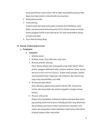 karena perembesan cairan (efusi). Hal ini dapat menyebabkan jantung tidak
dapat memompa darah ke seluruh tubuh secara optimal.
2. Perikarditiskonstrikti
3. Aritmi jantung
Contoh-contoh dari atrial tachycardias termasuk atrial fibrillation, atrial
flutter, and paroxysmal atrial tachycardia (PAT).Aritmia-aritmia ini terjadi
karena gangguan listrik di atria dan/atau di AV node menyebabkan denyut
jantung yang cepat.
4. Nyeri dada berulang-ulang.

B. Konsep Asuhan Keperawatan
a. Pengkajian
Amnanesa
1. Identitas pasien.
2. Keluhan utama: Nyeri dada atau sesak nafas
3. Riwayat penyakit sekarang
Harus ditanya dengan jelas tetang gejala yang timbul seperti edema
perifer, gangguan abdominal, lelah, ortopnea, palpitasi, batuk, nausea,
dan paroxysmal nocturnal dyspnea . Kapan mulai serangan, sembuh
atau bertambah buruk, bagaimana sifat timbulnya, dan stimulus apa
yang sering menimbulkan nyeri dada.
4. Riwayat penyakit dahulu
Harus diketahui apakah pasien pernah terkena TBC, rheumatoid,
uremia, ada trauma dada atau pernah mengalami serangan jantung
lainnya.
5. Riwayat psikososial
Respon emosi pengkajian mekanisme koping yang digunakan pasien
juga penting untuk menilai pasien terhadap penyakit yang dideritanya
dan perubahan peran pasien dalam keluarga dan masyarakat serta
respon atau pengaruhnya dalam kehidupan sehari harinya baik dalam
keluarga ataupun dalam masyarakat.
9

 