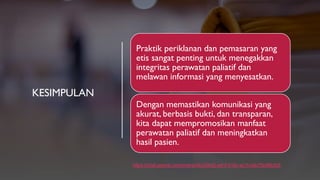 KESIMPULAN
https://chat.openai.com/share/d4d326d2-e91f-419c-ac1f-c4b75b58b2b5
Praktik periklanan dan pemasaran yang
etis sangat penting untuk menegakkan
integritas perawatan paliatif dan
melawan informasi yang menyesatkan.
Dengan memastikan komunikasi yang
akurat, berbasis bukti, dan transparan,
kita dapat mempromosikan manfaat
perawatan paliatif dan meningkatkan
hasil pasien.
 