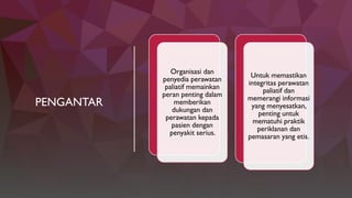 PENGANTAR
Organisasi dan
penyedia perawatan
paliatif memainkan
peran penting dalam
memberikan
dukungan dan
perawatan kepada
pasien dengan
penyakit serius.
Untuk memastikan
integritas perawatan
paliatif dan
memerangi informasi
yang menyesatkan,
penting untuk
mematuhi praktik
periklanan dan
pemasaran yang etis.
 