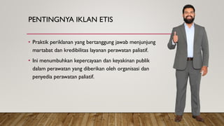 PENTINGNYA IKLAN ETIS
• Praktik periklanan yang bertanggung jawab menjunjung
martabat dan kredibilitas layanan perawatan paliatif.
• Ini menumbuhkan kepercayaan dan keyakinan publik
dalam perawatan yang diberikan oleh organisasi dan
penyedia perawatan paliatif.
 