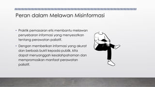 Peran dalam Melawan Misinformasi
• Praktik pemasaran etis membantu melawan
penyebaran informasi yang menyesatkan
tentang perawatan paliatif.
• Dengan memberikan informasi yang akurat
dan berbasis bukti kepada publik, kita
dapat menyanggah kesalahpahaman dan
mempromosikan manfaat perawatan
paliatif.
 