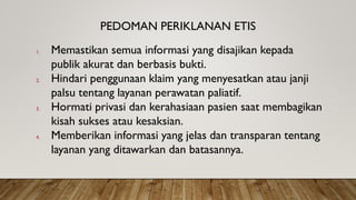 PEDOMAN PERIKLANAN ETIS
1. Memastikan semua informasi yang disajikan kepada
publik akurat dan berbasis bukti.
2. Hindari penggunaan klaim yang menyesatkan atau janji
palsu tentang layanan perawatan paliatif.
3. Hormati privasi dan kerahasiaan pasien saat membagikan
kisah sukses atau kesaksian.
4. Memberikan informasi yang jelas dan transparan tentang
layanan yang ditawarkan dan batasannya.
 